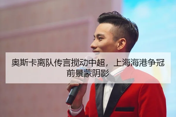 奥斯卡离队传言搅动中超，上海海港争冠前景蒙阴影